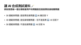 讓 AI 合成測試資料 🪄
例如我想做
一
個分類檢查
用
戶
的問題是否是股票投資相關問題
• 30 題範例問題: 是股票投資問題 ➡ AI 應回答 Y
• 40 題範例問題: 是投資相關問題，但不是股票 ➡ AI 回答 F
• 30 題範例問題: 不是投資問題 ➡ AI 回答 N
 
