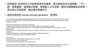 • 任務描述: 針對特定公司股票或是特定產業，產
生
假設性的五個問題，
一
行
一
題，無需編號，直接輸出問題。無需輸入公司名稱，題
目
內請隨機指名是哪
一
家台灣公司或產業，輸出要求繁體中
文
• 這把任務丟到 claude prompt generator，就得到
You are tasked with generating hypothetical questions about a speci
fi
c company's stock or a particular industry in Taiwan.
Your goal is to create {INVEST_QUESTIONS_NUM} diverse and insightful questions that could be asked about the given
company or industry.
Follow these guidelines when generating the questions:
1. Make sure each question is unique and covers different aspects of the company or industry.
2. Include questions about
fi
nancial performance, market trends, competitive landscape, future prospects, or recent
developments.
3. Use the name of a random Taiwanese company or industry in each question. Do not use the same company or industry for
all questions.
4. Phrase the questions in a way that encourages thoughtful analysis or discussion.
5. Ensure all questions are written in Traditional Chinese.
Output format:
- Generate {INVEST_QUESTIONS_NUM} questions, one per line.
- Do not include numbers or bullet points.
- Output the questions directly without any additional text.
Now, generate {INVEST_QUESTIONS_NUM} hypothetical questions about various Taiwanese companies or industries
related to the given input. Remember to use Traditional Chinese and follow the guidelines provided above.
 