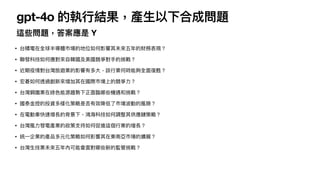 gpt-4o 的執
行
結果，產
生
以下合成問題
這些問題，答案應是 Y
• 台積電在全球半導體市場的地位如何影響其未來五年的財務表現？
• 聯發科技如何應對來
自
韓國及美國競爭對
手
的挑戰？
• 近期疫情對台灣旅遊業的影響有多
大
，該
行
業何時能夠全
面
復甦？
• 宏碁如何透過創新來增加其在國際市場上的競爭
力
？
• 台灣鋼鐵業在綠
色
能源趨勢下正
面
臨哪些機遇和挑戰？
• 國泰
金
控的投資多樣化策略是否有效降低了市場波動的風險？
• 在電動
車
快速增長的背景下，鴻海科技如何調整其供應鏈策略？
• 台灣風
力
發電產業的政策
支
持如何促進這個
行
業的增長？
• 統
一
企業的產品多元化策略如何影響其在東南亞市場的擴展？
• 台灣
生
技業未來五年內可能會
面
對哪些新的監管挑戰？
 