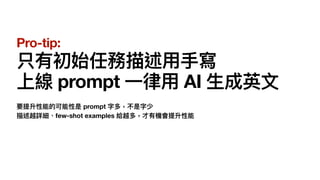 Pro-tip:
只有初始任務描述
用
手
寫
上線 prompt
一
律
用
AI
生
成英
文
要提升性能的可能性是 prompt 字多，不是字少
描述越詳細、few-shot examples 給越多，才有機會提升性能
 