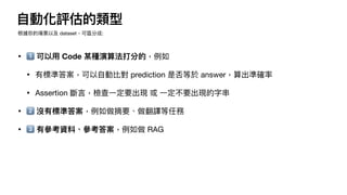 自
動化評估的類型
• 1⃣ 可以
用
Code 某種演算法打分的，例如
• 有標準答案，可以
自
動比對 prediction 是否等於 answer，算出準確率
• Assertion 斷
言
，檢查
一
定要出現 或
一
定不要出現的字串
• 2⃣ 沒有標準答案，例如做摘要、做翻譯等任務
• 3⃣ 有參考資料、參考答案，例如做 RAG
根據你的場景以及 dataset，可區分成:
 