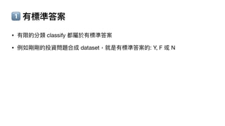 1⃣ 有標準答案
• 有限的分類 classify 都屬於有標準答案
• 例如剛剛的投資問題合成 dataset，就是有標準答案的: Y, F 或 N
 