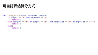 可
自
訂評估算分
方
式
def fuzzy_match(input, expected, output):
if output == "Y" and expected == "Y":
return 1
elif (output == "N" or output == "F") and (expected == "N" or expected == "F"):
return 1
else:
return 0
 