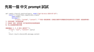 先寫
一
個 中
文
prompt 試試
def simple_classify_question(query, model="gpt-4o-mini-2024-07-18"):
result = client.chat.completions.create(
model=model,
messages=[
{"role": "system", "content": """你是
一
個投資助理，任務是分類
用
戶
的問題是否和投資特定的公司股票、或是產業有關。
Y: 和特定股票、特定產業有關
F: 和投資、財經、經濟有關，但不是針對特定的股票或產業
N: 和上述話題都無關的問題
請直接輸出 Y, F, N 其中
一
個字
母
"""},
{"role": "user", "content": query}
]
)
return result.choices[0].message.content
 