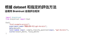 根據 dataset 和指定的評估
方
法
這裡
用
Braintrust 這個評估框架
import braintrust
from braintrust import Eval
Eval(
"Eval-example-project",
experiment_name=“問題分類-中
文
-gpt-4o-mini”,
data=dataset,
task=lambda input: simple_classify_question(input, "gpt-4o-mini"),
scores=[exact_match, fuzzy_match]
)
 