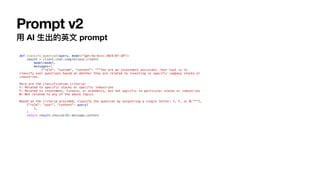 Prompt v2
用
AI
生
出的英
文
prompt
def classify_question(query, model="gpt-4o-mini-2024-07-18"):
result = client.chat.completions.create(
model=model,
messages=[
{"role": "system", "content": """You are an investment assistant. Your task is to
classify user questions based on whether they are related to investing in specific company stocks or
industries.
Here are the classification criteria:
Y: Related to specific stocks or specific industries
F: Related to investment, finance, or economics, but not specific to particular stocks or industries
N: Not related to any of the above topics
Based on the criteria provided, classify the question by outputting a single letter: Y, F, or N."""},
{"role": "user", "content": query}
],
)
return result.choices[0].message.content
 