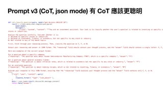 Prompt v3 (CoT, json mode) 有 CoT 應該更聰明
def cot_classify_question(query, model="gpt-4o-mini-2024-07-18"):
result = client.beta.chat.completions.parse(
model=model,
messages=[
{"role": "system", "content": """You are an investment assistant. Your task is to classify whether the user's question is related to investing in specific co
stocks or industries.
Analyze the question carefully. Consider whether it is:
Y: Related to specific stocks or industries
F: Related to investment, finance, or economics, but not specific to any stock or industry
N: Not related to any of the above topics
First, think through your reasoning process. Then, classify the question as Y, F, or N.
Output your reasoning and answer in JSON format. The "reasoning" field should contain your thought process, and the "answer" field should contain a single letter: Y, F,
Here are examples of the correct output format:
For a question about a specific company:
{"reasoning": "The question asks about Taiwan Semiconductor Manufacturing Company (TSMC), which is a specific company.", "answer": "Y"}
For a question about general economic trends:
{"reasoning": "The question is about inflation rates, which is related to economics but not specific to any stock or industry.", "answer": "F"}
For an unrelated question:
{"reasoning": "The question is about cooking recipes, which is not related to investing, finance, or economics.", "answer": "N"}
Provide your response in this JSON format, ensuring that the "reasoning" field explains your thought process and the "answer" field contains only Y, F, or N.
"""},
{"role": "user", "content": query}
],
response_format={ "type": "json_object" },
)
data = json.loads(result.choices[0].message.content)
return data["answer"]
 