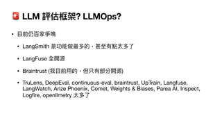 🚨 LLM 評估框架? LLMOps?
•
目
前仍百家爭鳴
• LangSmith 是功能做最多的，甚
至
有點太多了
• LangFuse 全開源
• Braintrust (我
目
前
用
的，但只有部分開源)
• TruLens, DeepEval, continuous-eval, braintrust, UpTrain, Langfuse,
LangWatch, Arize Phoenix, Comet, Weights & Biases, Parea AI, Inspect,
Log
fi
re, openllmetry 太多了
 