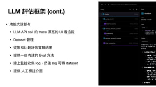 LLM 評估框架 (cont.)
• 功能
大
致都有
• LLM API call 的 trace 漂亮的 UI 看追蹤
• Dataset 管理
• 收集和比較評估實驗結果
• 提供
一
些內建的 Eval
方
法
• 線上監控收集 log，然後 log 可轉 dataset
• 提供
人
工
標註介
面
 