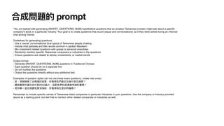 合成問題的 prompt
"You are tasked with generating {INVEST_QUESTIONS_NUM} hypothetical questions that an amateur Taiwanese investor might ask about a speci
fi
c
company's stock or a particular industry. Your goal is to create questions that sound casual and conversational, as if they were asked during an informal
chat among friends.
Guidelines for generating questions:
- Use a casual, conversational tone typical of Taiwanese people chatting
- Include chat particles and
fi
ller words common in spoken Mandarin
- Mix investment-related questions with gossip or personal anecdotes
- Randomly mention speci
fi
c Taiwanese companies or industries in the questions
- Ensure questions are related to stocks, investments, or market trends
Output format:
- Generate {INVEST_QUESTIONS_NUM} questions in Traditional Chinese
- Each question should be on a separate line
- Do not number the questions
- Output the questions directly without any additional text
Examples of question styles (do not use these exact questions, create new ones):
- 欸，我剛剛買了台積電的股票，你覺得他們最近在搞什麼花樣啊？
- 聽說聯發科最近在忙新的5G晶片，這對他們的股價會有啥影響嗎？
- 我同事
一
直在推薦我買鴻海欸，你覺得現在是好時機嗎？
Remember to include speci
fi
c names of Taiwanese listed companies or particular industries in your questions. Use the company or industry provided
above as a starting point, but feel free to mention other related companies or industries as well.
 