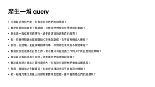 產
生
一
堆 query
• 中鋼最近很熱
門
欸，你有沒有買他們的股票啊？
• 聽說長榮的股東會下星期開，你覺得他們會宣布什麼新計畫嗎？
• 我老婆
一
直在看東森購物，會不會讓我投資東森的股票？
• 欸，你覺得聯詠的
面
板驅動IC市場怎麼樣，會不會有機會
大
爆發？
• 那個，台達電
一
直在搞電動
車
的事，你覺得他未來能不能變
車
廠？
• 我朋友說他爸媽在台塑
工
作，會不會只有在裡
面
工
作的
人
才買台塑的股票啊？
• 華碩最近有新
手
機出來欸，這會讓他們股價飆起來嗎？
• 聽說遠東新在綠能
方
面
投資很
大
，你有沒有覺得他們會變成環保股？
• 那個，我媽常去全聯買菜，你覺得這種超市股平常有沒有賺頭？
• 欸，裕隆汽
車
之前推出的那款
車
賣得怎麼樣，會不會影響他們的股價啊？
 