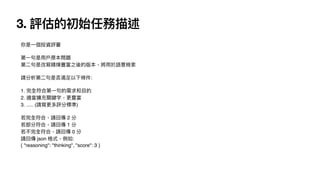 3. 評估的初始任務描述
你是
一
個投資評審
第
一
句是
用
戶
原本問題
第
二
句是改寫精煉豐富之後的版本，將
用
於語意檢索
請分析第
二
句是否滿
足
以下條件:
1. 完全符合第
一
句的需求和
目
的
2. 適當擴充關鍵字，更豐富
3. ..... (請寫更多評分標準)
若完全符合，請回傳 2 分
若部分符合，請回傳 1 分
若不完全符合，請回傳 0 分
請回傳 json 格式，例如:
{ "reasoning": "thinking", "score": 3 }
 