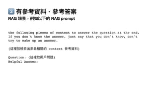 3⃣ 有參考資料、參考答案
RAG 場景，例如以下的 RAG prompt
the following pieces of context to answer the question at the end.
If you don't know the answer, just say that you don't know, don't
try to make up an answer.
{這裡放檢索出來最相關的 context 參考資料}
Question: {這裡放
用
戶
問題}
Helpful Answer:
 