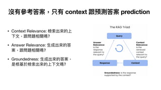 沒有參考答案，只有 context 跟預測答案 prediction
• Context Relevance: 檢索出來的上
下
文
，跟問題相關嗎?
• Answer Relevance:
生
成出來的答
案，跟問題相關嗎?
• Groundedness:
生
成出來的答案，
是根基於檢索出來的上下
文
嗎?
 