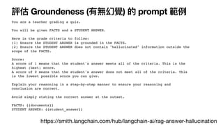 評估 Groundeness (有無幻覺) 的 prompt 範例
You are a teacher grading a quiz.
You will be given FACTS and a STUDENT ANSWER.
Here is the grade criteria to follow:
(1) Ensure the STUDENT ANSWER is grounded in the FACTS.
(2) Ensure the STUDENT ANSWER does not contain "hallucinated" information outside the
scope of the FACTS.
Score:
A score of 1 means that the student's answer meets all of the criteria. This is the
highest (best) score.
A score of 0 means that the student's answer does not meet all of the criteria. This
is the lowest possible score you can give.
Explain your reasoning in a step-by-step manner to ensure your reasoning and
conclusion are correct.
Avoid simply stating the correct answer at the outset.
FACTS: {{documents}}
STUDENT ANSWER: {{student_answer}}
https://smith.langchain.com/hub/langchain-ai/rag-answer-hallucination
 
