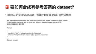 🚨 要如何合成有參考答案的 dataset?
• 把 RAG 的
文
本切 chunks，然後針對每個 chunk 來合成問題
You are an AI assistant tasked with generating question and answer pairs for the given context.
Only answer in the format with no other text. Return a question/answer pair as JSON.
請
用
台灣繁體中
文
產
生
問答。
Format:
{
"question": "strin", // relevant question to the context
"answer": "string" //relevant answer to the question and context
}
Context: {chunk}
 