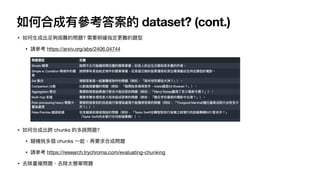 如何合成有參考答案的 dataset? (cont.)
• 如何
生
成出
足
夠困難的問題? 需要明確指定更難的題型
• 請參考 https://arxiv.org/abs/2406.04744
• 如何合成出跨 chunks 的多跳問題?
• 隨機挑多個 chunks
一
起，再要求合成問題
• 請參考 https://research.trychroma.com/evaluating-chunking
• 去除重複問題、去除太簡單問題
 