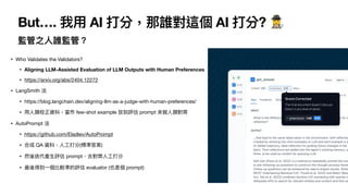 But…. 我
用
AI 打分，那誰對這個 AI 打分? 🕵
監管之
人
誰監管？
• Who Validates the Validators?
• Aligning LLM-Assisted Evaluation of LLM Outputs with Human Preferences
• https://arxiv.org/abs/2404.12272
• LangSmith 法
• https://blog.langchain.dev/aligning-llm-as-a-judge-with-human-preferences/
•
用
人
類校正資料，當作 few-shot example 放到評估 prompt 來做
人
類對
齊
• AutoPrompt 法
• https://github.com/Eladlev/AutoPrompt
• 合成 QA 資料，
人
工
打分(標準答案)
• 然後迭代產
生
評估 prompt，去對
齊
人
工
打分
• 最後得到
一
個比較準的評估 evaluator (也是個 prompt)
 
