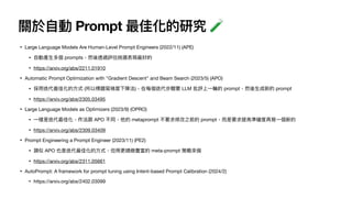 關於
自
動 Prompt 最佳化的研究 🧪
• Large Language Models Are Human-Level Prompt Engineers (2022/11) (APE)
•
自
動產
生
多個 prompts，然後透過評估挑選表現最好的
• https://arxiv.org/abs/2211.01910
• Automatic Prompt Optimization with "Gradient Descent" and Beam Search (2023/5) (APO)
• 採
用
迭代最佳化的
方
式 (所以標題寫梯度下降法)，在每個迭代步驟要 LLM 批評上
一
輪的 prompt，然後
生
成新的 prompt
• https://arxiv.org/abs/2305.03495
• Large Language Models as Optimizers (2023/9) (OPRO)
•
一
樣是迭代最佳化，作法跟 APO 不同，他的 metaprompt 不要求修改之前的 prompt，
而
是要求提
高
準確度再寫
一
個新的
• https://arxiv.org/abs/2309.03409
• Prompt Engineering a Prompt Engineer (2023/11) (PE2)
• 類似 APO 也是迭代最佳化的
方
式，但
用
更精緻豐富的 meta-prompt 策略來做
• https://arxiv.org/abs/2311.05661
• AutoPrompt: A framework for prompt tuning using Intent-based Prompt Calibration (2024/2)
• https://arxiv.org/abs/2402.03099
 