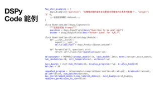 few_shot_examples = [
dspy.Example({'question': '台積電近期的資本
支
出對其未來幾年的成長有何影響？', 'answer':
'Y'}),
...這邊放訓練的 dataset...
]
class QuestionLabel(dspy.Signature):
"""這邊放初始 Prompt"""
question = dspy.InputField(desc="Question to be analyzed")
answer = dspy.OutputField(desc="Answer Label for Y,N,F")
class QuestionClassification(dspy.Module):
def __init__(self):
super().__init__()
self.classifier = dspy.Predict(QuestionLabel)
def forward(self, question: str):
return self.classifier(question=question)
teleprompter = MIPROv2(prompt_model=llm, task_model=llm4o, metric=answer_exact_match,
num_candidates=10, init_temperature=1, verbose=True)
eval_kwargs = dict(num_threads=16, display_progress=True, display_table=0)
batches = 30
compiled_program = teleprompter.compile(QuestionClassification(), trainset=trainset,
valset=valset, num_batches=batches,
max_bootstrapped_demos=1,max_labeled_demos=2, eval_kwargs=eval_kwargs,
requires_permission_to_run=False)
DSPy
Code 範例
 