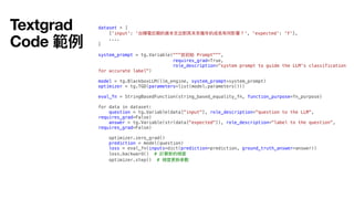 dataset = [
{'input': '台積電近期的資本
支
出對其未來幾年的成長有何影響？', 'expected': 'Y'},
....
]
system_prompt = tg.Variable("""放初始 Prompt""",
requires_grad=True,
role_description="system prompt to guide the LLM's classification
for accurate label")
model = tg.BlackboxLLM(llm_engine, system_prompt=system_prompt)
optimizer = tg.TGD(parameters=list(model.parameters()))
eval_fn = StringBasedFunction(string_based_equality_fn, function_purpose=fn_purpose)
for data in dataset:
question = tg.Variable(data["input"], role_description="question to the LLM",
requires_grad=False)
answer = tg.Variable(str(data["expected"]), role_description="label to the question",
requires_grad=False)
optimizer.zero_grad()
prediction = model(question)
loss = eval_fn(inputs=dict(prediction=prediction, ground_truth_answer=answer))
loss.backward() # 計算新的梯度
optimizer.step() # 梯度更新參數
Textgrad
Code 範例
 