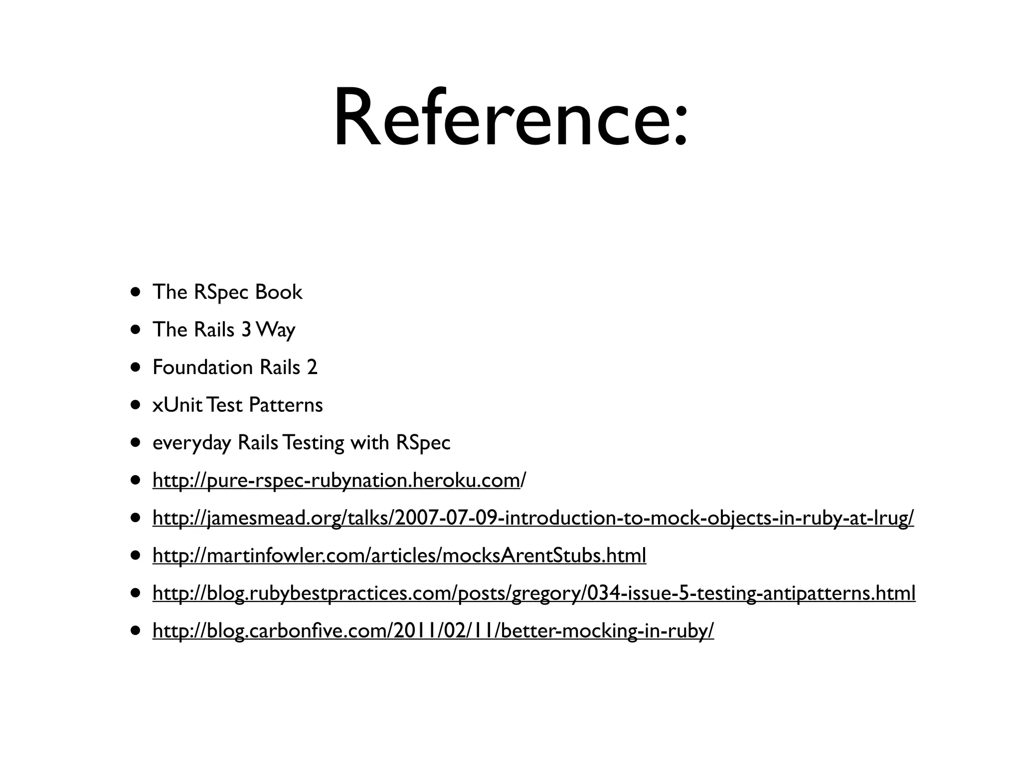 Reference: • The RSpec Book • The Rails 3 Way • Foundation Rails 2 • xUnit Test Patterns • everyday Rails Testing with RSpec • http://pure-rspec-rubynation.heroku.com/ • http://jamesmead.org/talks/2007-07-09-introduction-to-mock-objects-in-ruby-at-lrug/ • http://martinfowler.com/articles/mocksArentStubs.html • http://blog.rubybestpractices.com/posts/gregory/034-issue-5-testing-antipatterns.html • http://blog.carbonﬁve.com/2011/02/11/better-mocking-in-ruby/ 