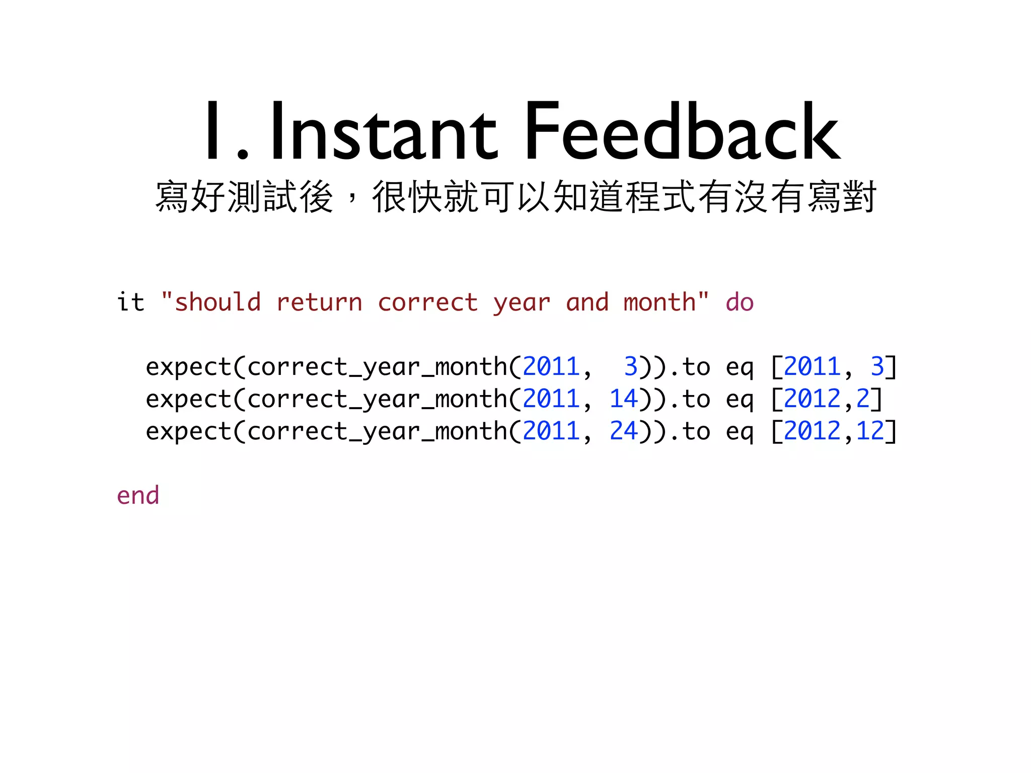 1. Instant Feedback 寫好測試後，很快就可以知道程式有沒有寫對 it "should return correct year and month" do expect(correct_year_month(2011, 3)).to eq [2011, 3] expect(correct_year_month(2011, 14)).to eq [2012,2] expect(correct_year_month(2011, 24)).to eq [2012,12] end 