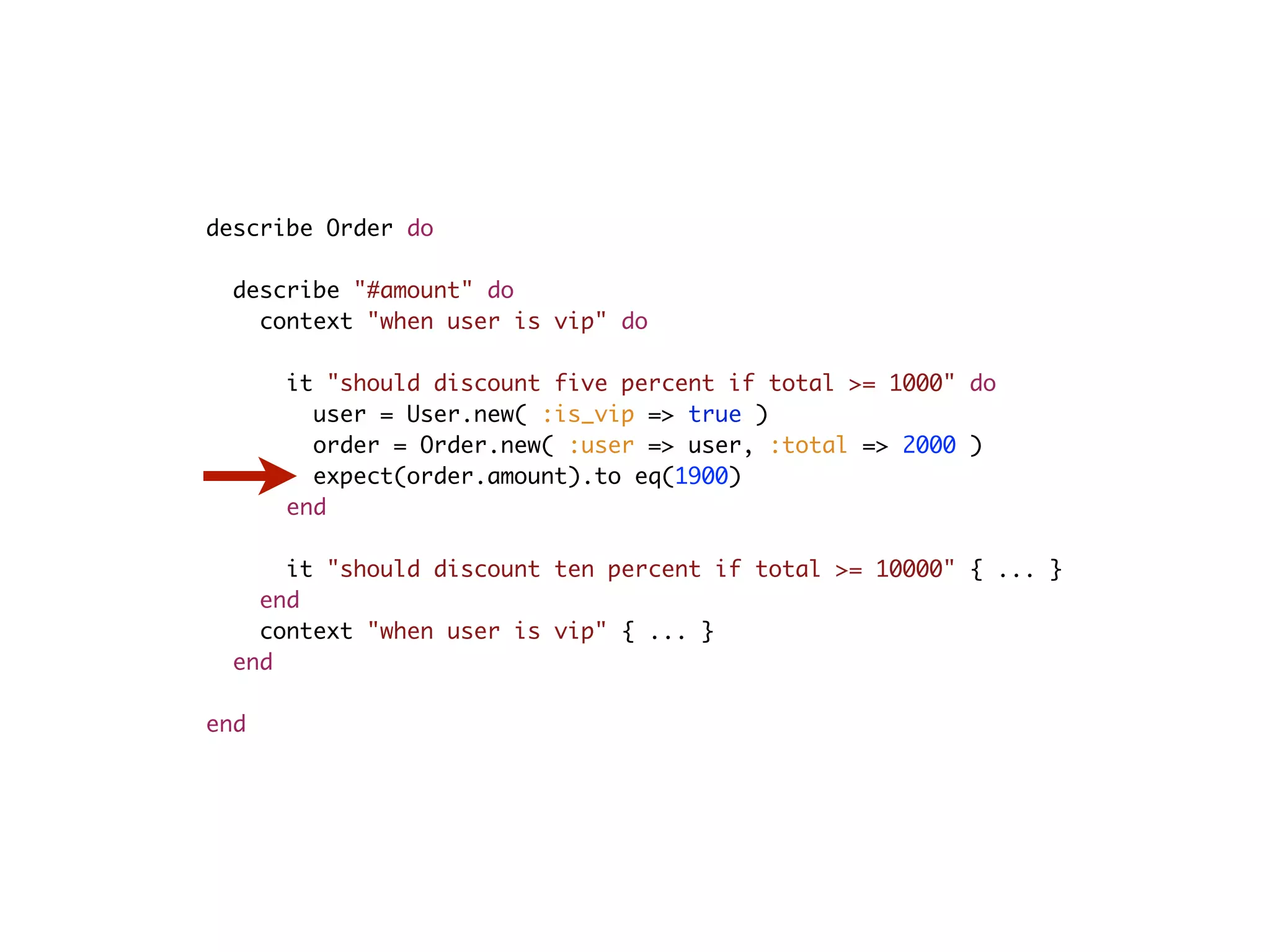 describe Order do describe "#amount" do context "when user is vip" do it "should discount five percent if total >= 1000" do user = User.new( :is_vip => true ) order = Order.new( :user => user, :total => 2000 ) expect(order.amount).to eq(1900) end it "should discount ten percent if total >= 10000" { ... } end context "when user is vip" { ... } end end 