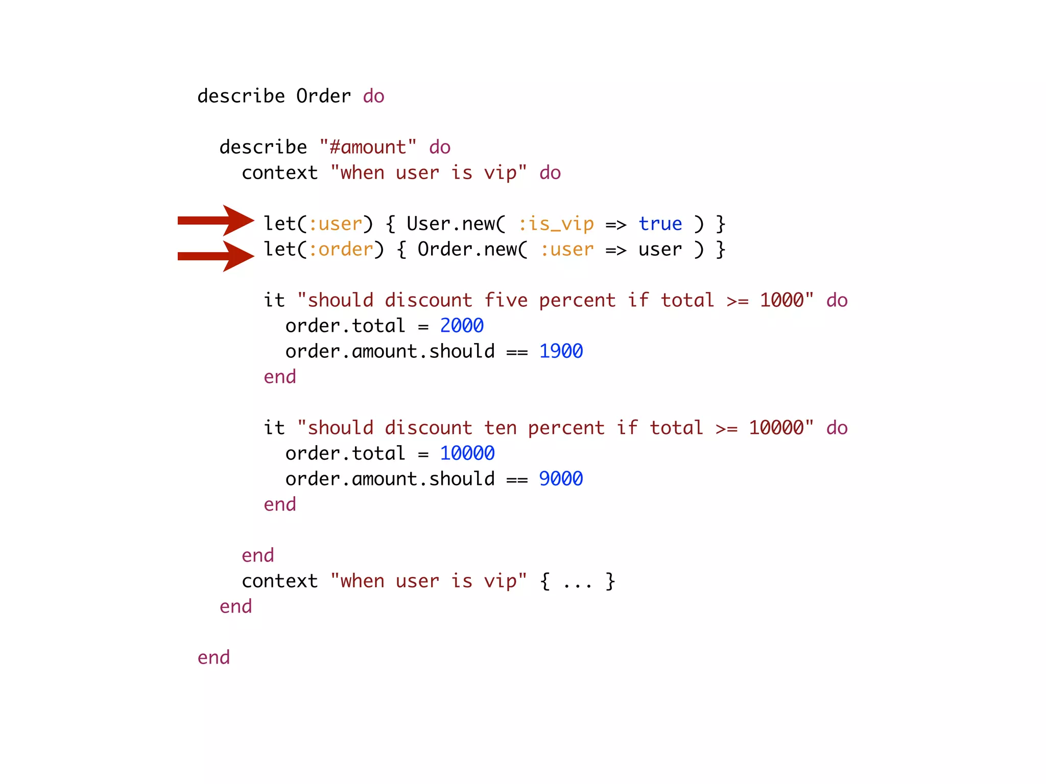 describe Order do describe "#amount" do context "when user is vip" do let(:user) { User.new( :is_vip => true ) } let(:order) { Order.new( :user => user ) } it "should discount five percent if total >= 1000" do order.total = 2000 order.amount.should == 1900 end it "should discount ten percent if total >= 10000" do order.total = 10000 order.amount.should == 9000 end end context "when user is vip" { ... } end end 