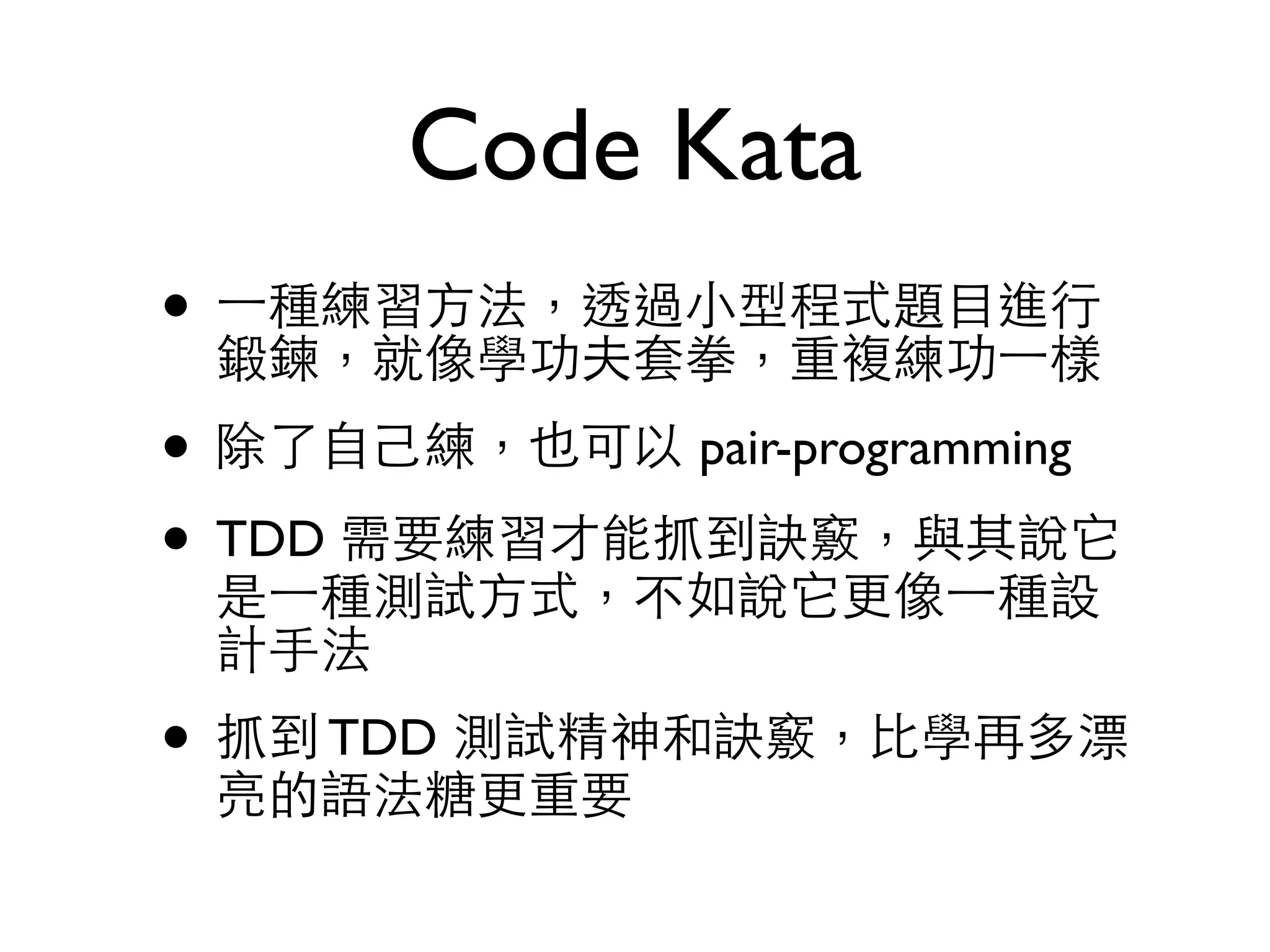 Code Kata • ⼀一種練習⽅方法，透過⼩小型程式題⺫⽬目進⾏行 鍛鍊，就像學功夫套拳，重複練功⼀一樣 • 除了⾃自⼰己練，也可以 pair-programming • TDD 需要練習才能抓到訣竅，與其說它 是⼀一種測試⽅方式，不如說它更像⼀一種設 計⼿手法 • 抓到 TDD 測試精神和訣竅，⽐比學再多漂 亮的語法糖更重要 