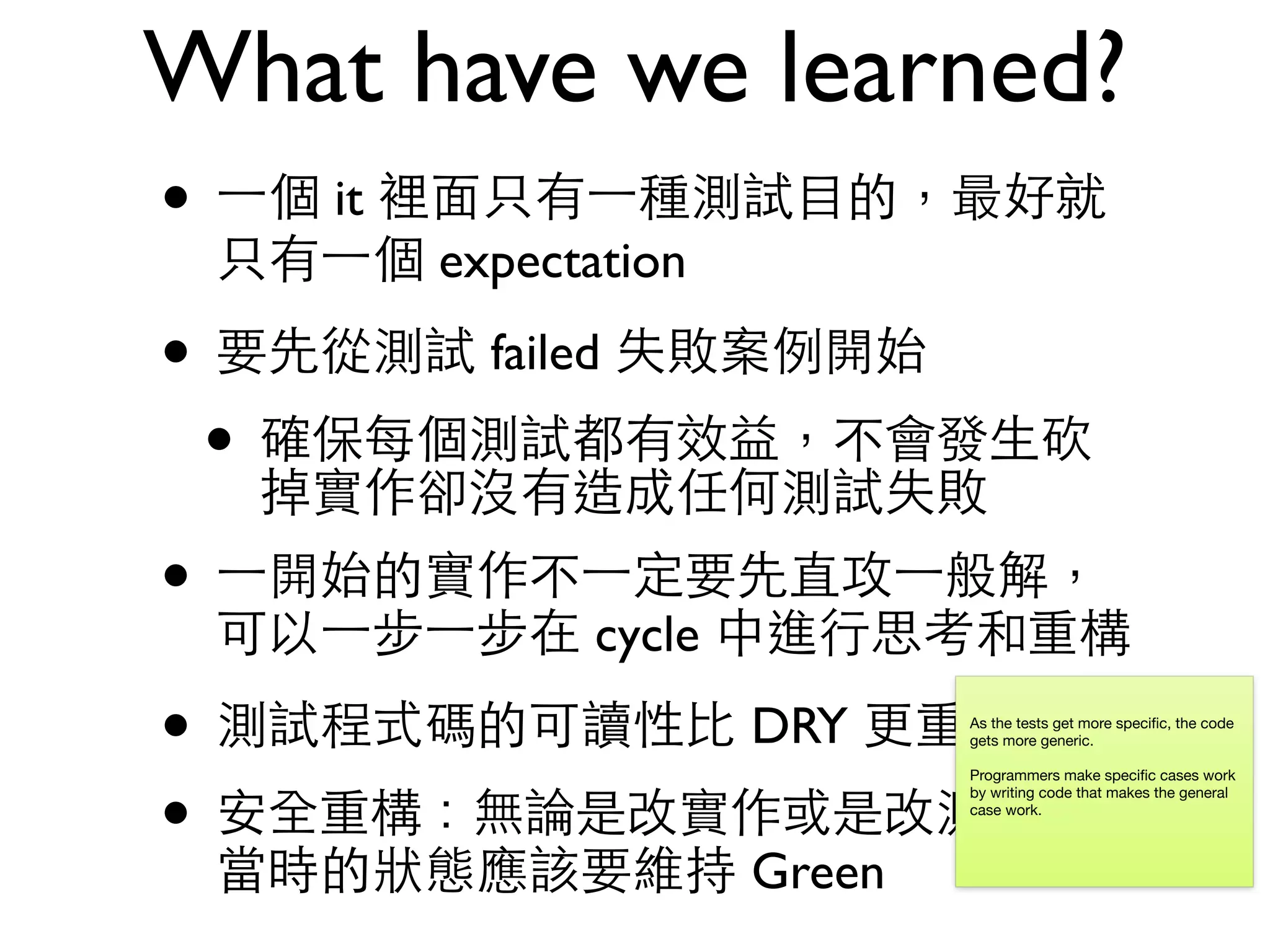 What have we learned? • ⼀一個 it 裡⾯面只有⼀一種測試⺫⽬目的，最好就 只有⼀一個 expectation • 要先從測試 failed 失敗案例開始 • 確保每個測試都有效益，不會發⽣生砍 掉實作卻沒有造成任何測試失敗 • ⼀一開始的實作不⼀一定要先直攻⼀一般解， 可以⼀一步⼀一步在 cycle 中進⾏行思考和重構 • 測試程式碼的可讀性⽐比 DRY 更重要 • 安全重構：無論是改實作或是改測試碼， 當時的狀態應該要維持 Green As the tests get more speciﬁc, the code gets more generic. Programmers make speciﬁc cases work by writing code that makes the general case work. 