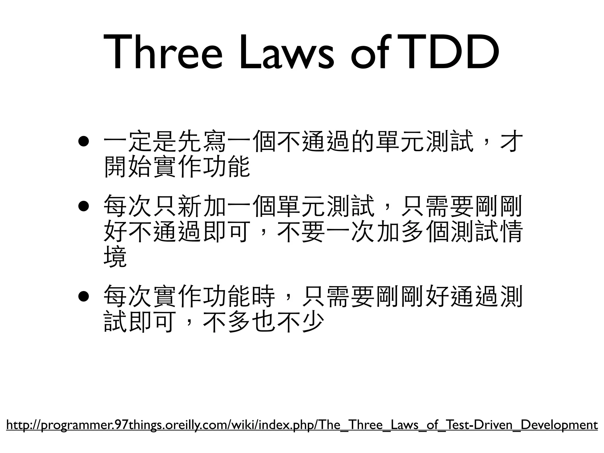 Three Laws of TDD • ⼀一定是先寫⼀一個不通過的單元測試，才 開始實作功能 • 每次只新加⼀一個單元測試，只需要剛剛 好不通過即可，不要⼀一次加多個測試情 境 • 每次實作功能時，只需要剛剛好通過測 試即可，不多也不少 http://programmer.97things.oreilly.com/wiki/index.php/The_Three_Laws_of_Test-Driven_Development 