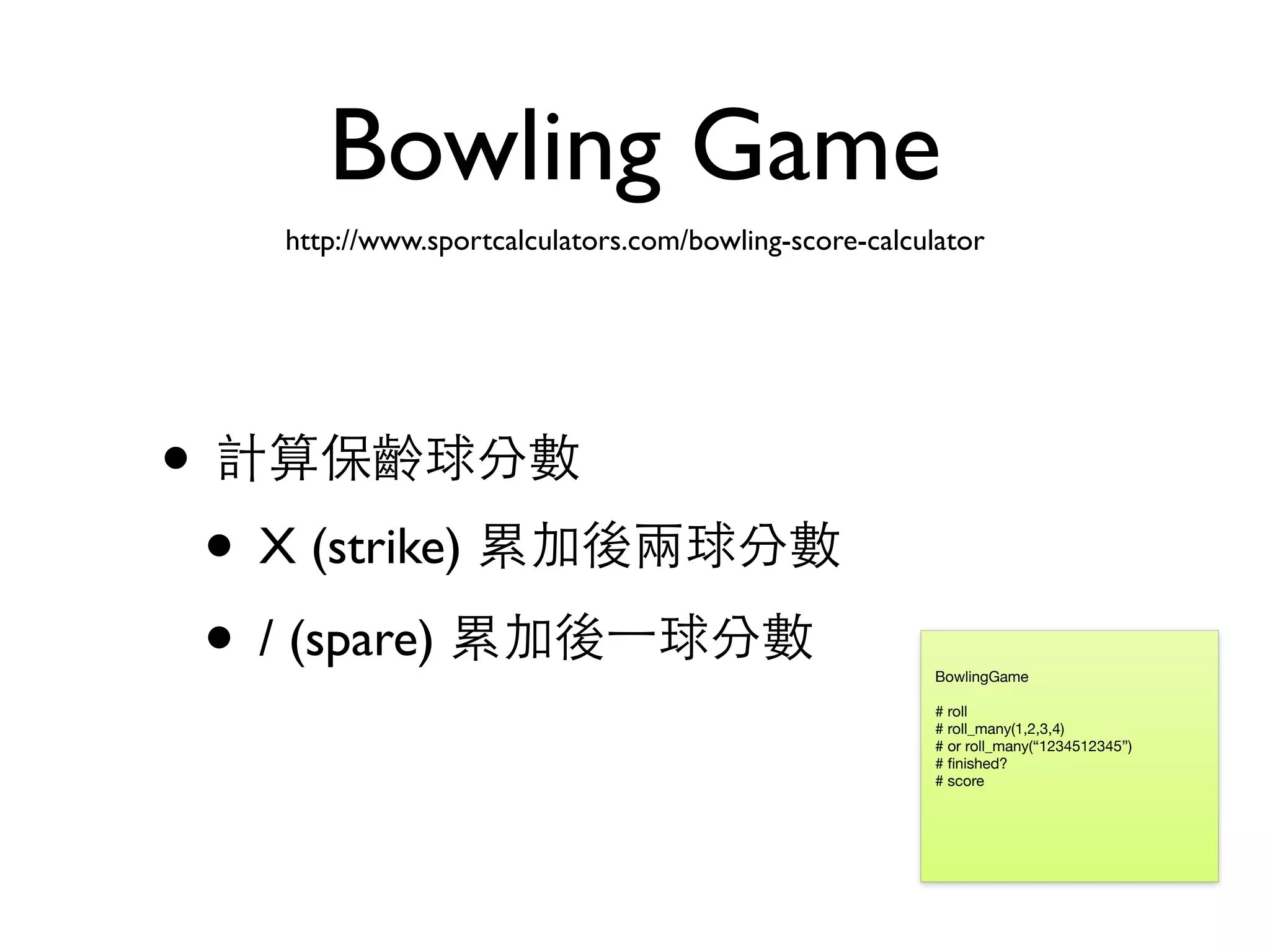Bowling Game • 計算保齡球分數 • X (strike) 累加後兩球分數 • / (spare) 累加後⼀一球分數 BowlingGame # roll # roll_many(1,2,3,4) # or roll_many(“1234512345”) # ﬁnished? # score http://www.sportcalculators.com/bowling-score-calculator 