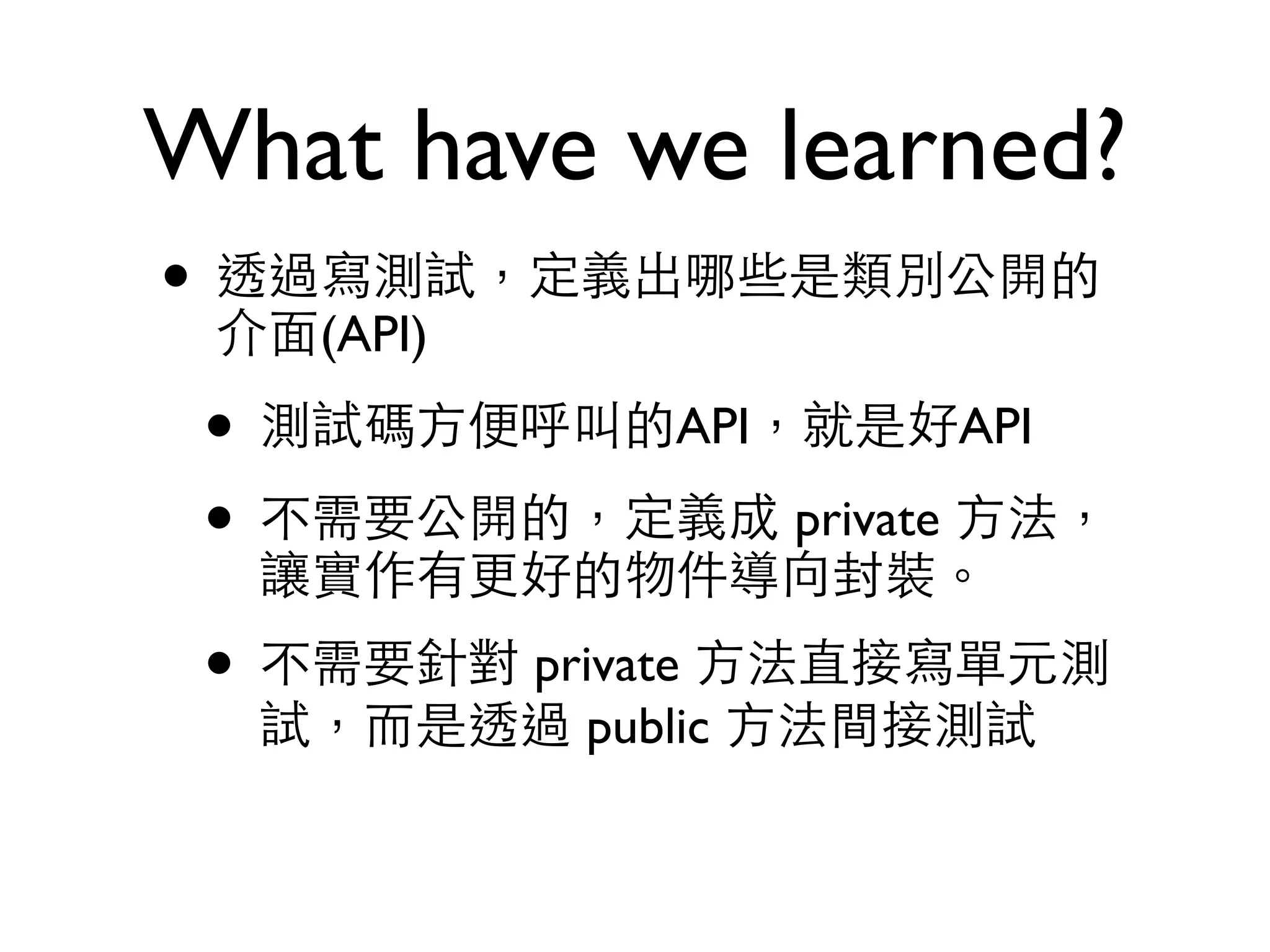 What have we learned? • 透過寫測試，定義出哪些是類別公開的 介⾯面(API) • 測試碼⽅方便呼叫的API，就是好API • 不需要公開的，定義成 private ⽅方法， 讓實作有更好的物件導向封裝。 • 不需要針對 private ⽅方法直接寫單元測 試，⽽而是透過 public ⽅方法間接測試 