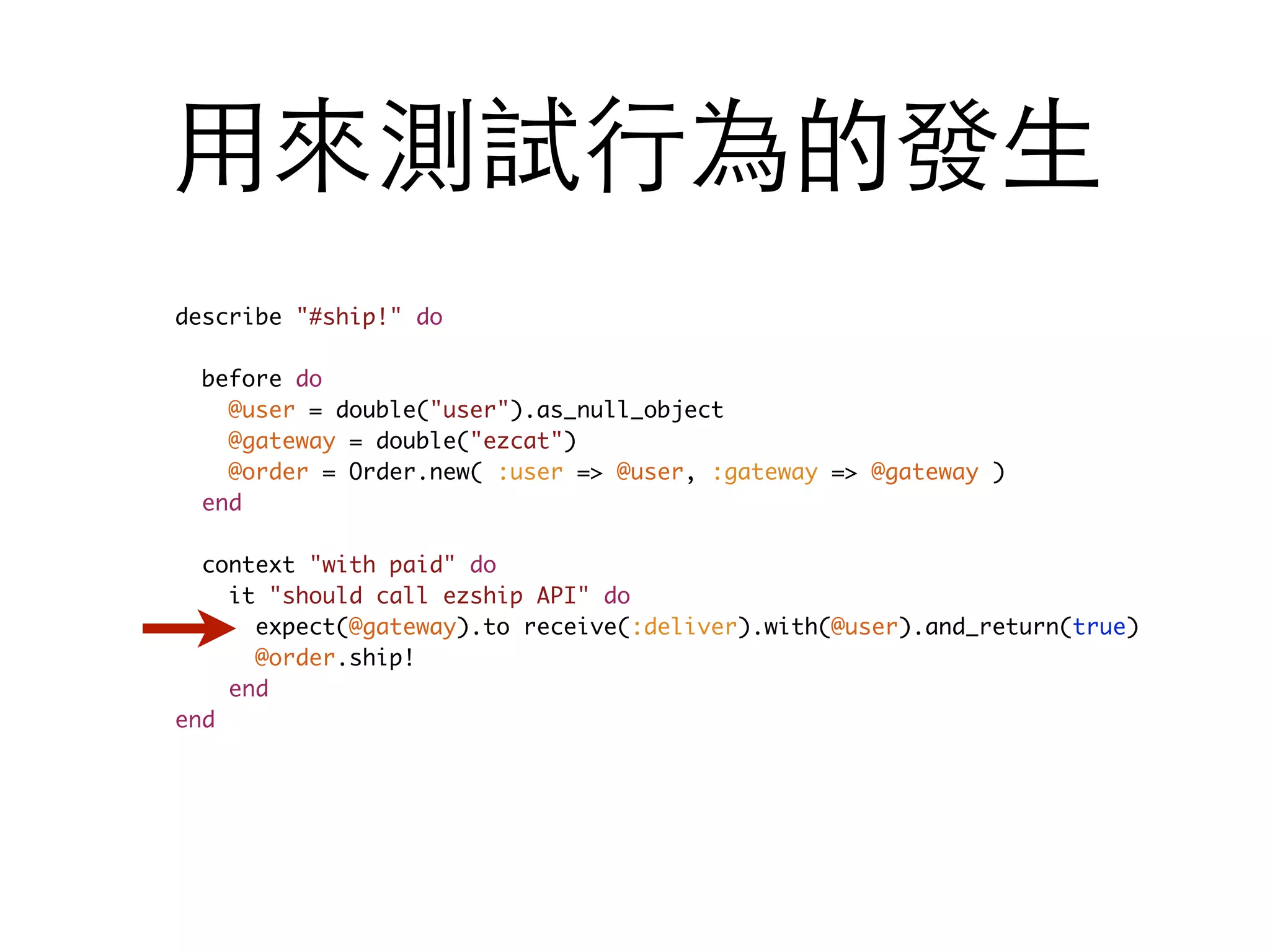 ⽤用來測試⾏行為的發⽣生 describe "#ship!" do before do @user = double("user").as_null_object @gateway = double("ezcat") @order = Order.new( :user => @user, :gateway => @gateway ) end context "with paid" do it "should call ezship API" do expect(@gateway).to receive(:deliver).with(@user).and_return(true) @order.ship! end end 