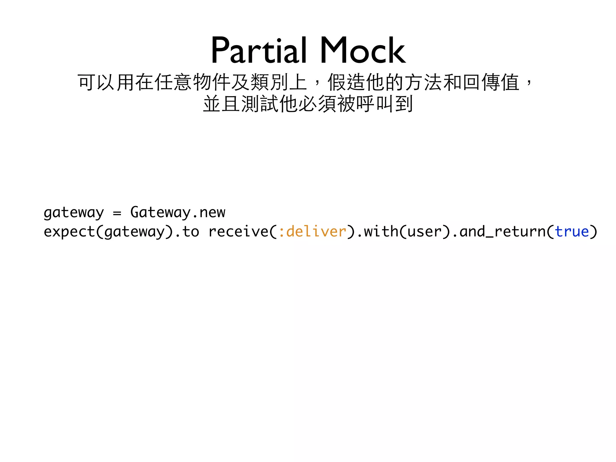 Partial Mock 可以⽤用在任意物件及類別上，假造他的⽅方法和回傳值，  並且測試他必須被呼叫到 gateway = Gateway.new expect(gateway).to receive(:deliver).with(user).and_return(true) 