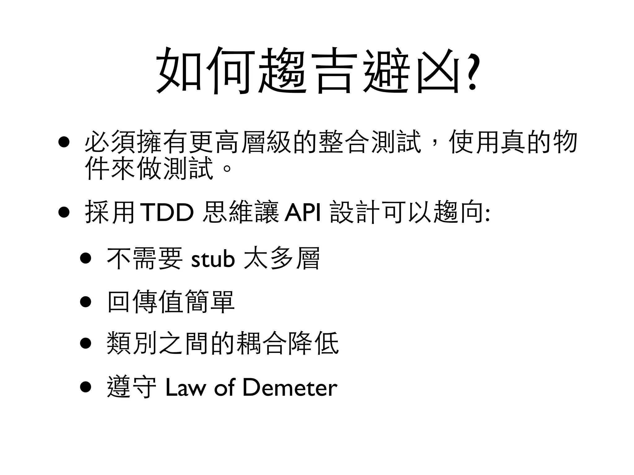 如何趨吉避凶? • 必須擁有更⾼高層級的整合測試，使⽤用真的物 件來做測試。 • 採⽤用 TDD 思維讓 API 設計可以趨向: • 不需要 stub 太多層 • 回傳值簡單 • 類別之間的耦合降低 • 遵守 Law of Demeter 