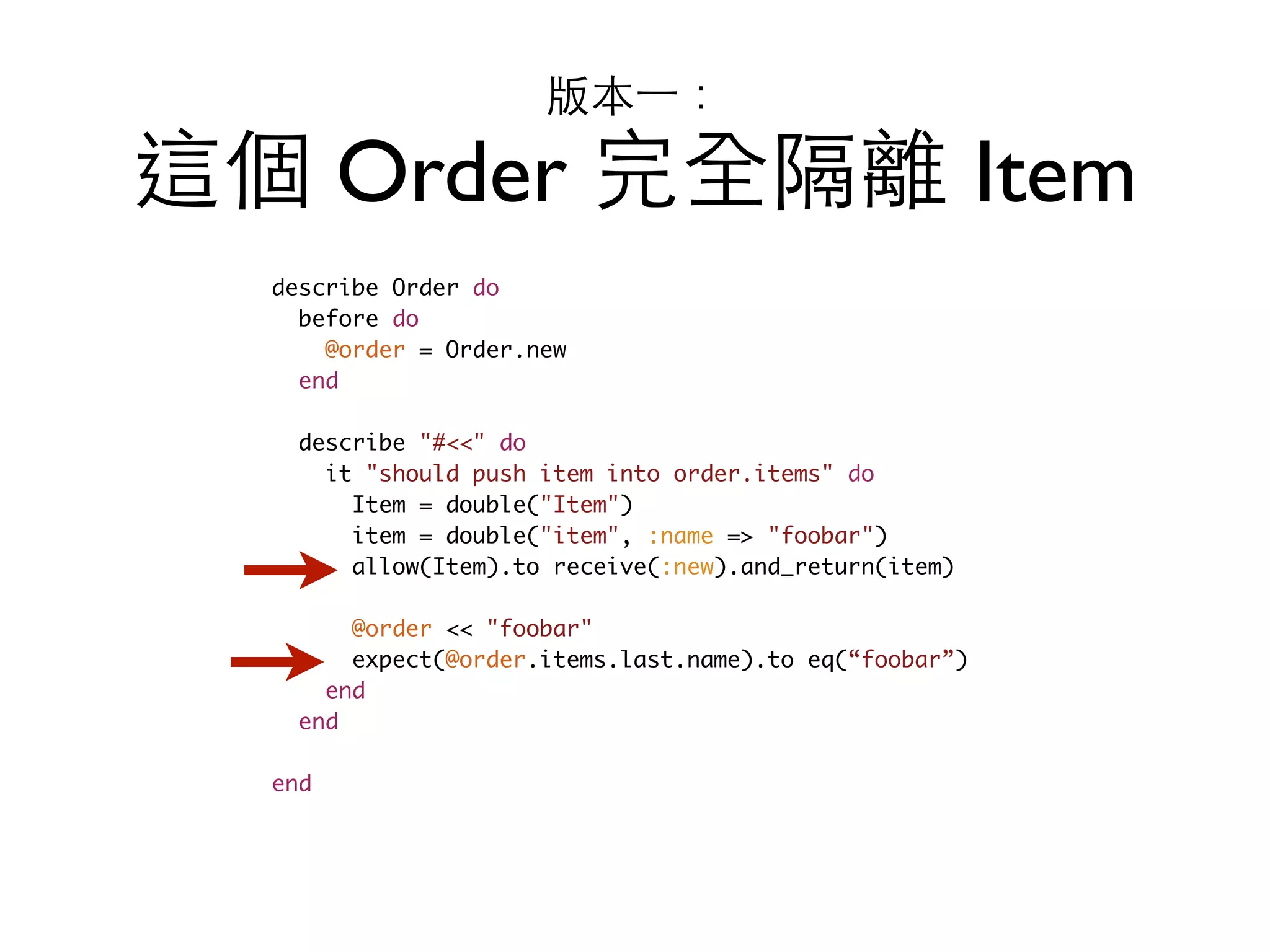 版本⼀一： 這個 Order 完全隔離 Item describe Order do before do @order = Order.new end describe "#<<" do it "should push item into order.items" do Item = double("Item") item = double("item", :name => "foobar") allow(Item).to receive(:new).and_return(item) @order << "foobar" expect(@order.items.last.name).to eq(“foobar”) end end end 