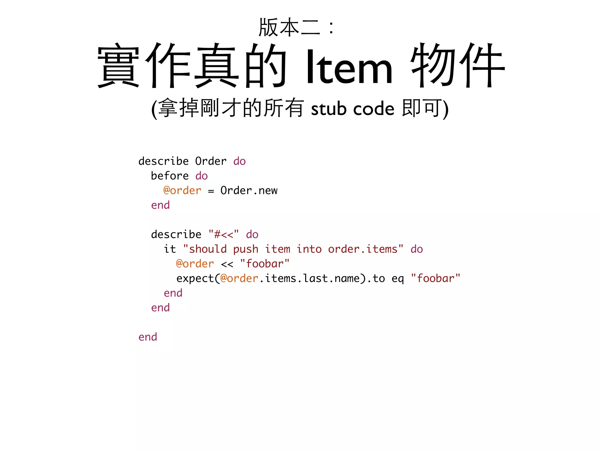 版本⼆二： 實作真的 Item 物件 (拿掉剛才的所有 stub code 即可) describe Order do before do @order = Order.new end describe "#<<" do it "should push item into order.items" do @order << "foobar" expect(@order.items.last.name).to eq "foobar" end end end 