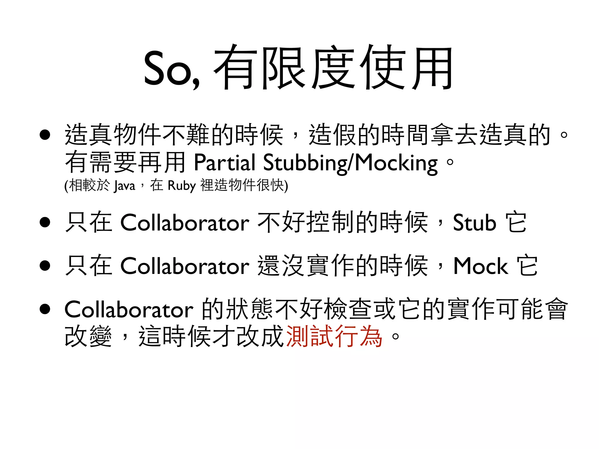 So, 有限度使⽤用 • 造真物件不難的時候，造假的時間拿去造真的。 有需要再⽤用 Partial Stubbing/Mocking。  (相較於 Java，在 Ruby 裡造物件很快) • 只在 Collaborator 不好控制的時候，Stub 它 • 只在 Collaborator 還沒實作的時候，Mock 它 • Collaborator 的狀態不好檢查或它的實作可能會 改變，這時候才改成測試⾏行為。 