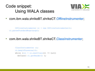 Code snippet:
    Using WALA classes
• com.ibm.wala.shrikeBT.shrikeCT.OfflineInstrumenter;

       OfflineInstrumenter oi = new OfflineInstrumenter();
  oi.parseStandardArgs(args);



• com.ibm.wala.shrikeBT.shrikeCT.ClassInstrumenter;

       ClassInstrumenter ci;
       oi.beginTraversal();
       while ((ci = oi.nextClass()) != null)
         doClass( ci.getReader() );




                                                             11
 