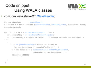 Code snippet:
       Using WALA classes
• com.ibm.wala.shrikeCT.ClassReader;
  String className      = cr.getName();
  ClassInfo c = new ClassInfo (ClassConstants.CONSTANT_Class, className, null);
  classSet.add(c);

  for (int i = 1; i < cr.getMethodCount(); i++) {
     int accessFlag = cr.getMethodAccessFlags(i);
     if ((accessFlag & 0x0002) != 0x0002) // private methods not included in
  list
     {
       if (! cr.getMethodName(i).equals("<init>") &&
            !cr.getMethodName(i).equals("<clinit>")) {
         c = new ClassInfo ( ClassConstants.CONSTANT_MethodRef,
                             className, cr.getMethodName(i));
          classSet.add(c);
       }
     }
   }
                                                                               12
 