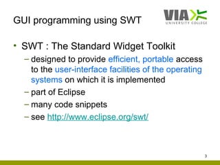 GUI programming using SWT

• SWT : The Standard Widget Toolkit
  – designed to provide efficient, portable access
    to the user-interface facilities of the operating
    systems on which it is implemented
  – part of Eclipse
  – many code snippets
  – see http://www.eclipse.org/swt/



                                                        3
 