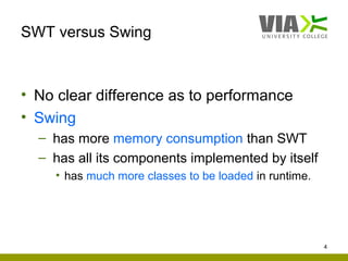SWT versus Swing



• No clear difference as to performance
• Swing
  – has more memory consumption than SWT
  – has all its components implemented by itself
    • has much more classes to be loaded in runtime.




                                                       4
 