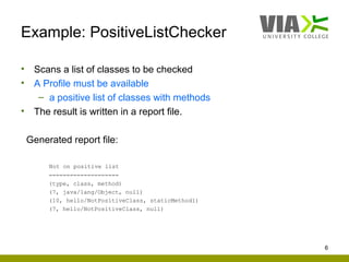 Example: PositiveListChecker

•    Scans a list of classes to be checked
•    A Profile must be available
      – a positive list of classes with methods
•    The result is written in a report file.

    Generated report file:

         Not on positive list
         ====================
         (type, class, method)
         (7, java/lang/Object, null)
         (10, hello/NotPositiveClass, staticMethod1)
         (7, hello/NotPositiveClass, null)




                                                       6
 