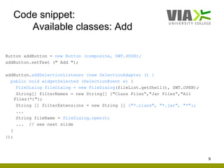 Code snippet:
      Available classes: Add

Button addButton = new Button (composite, SWT.PUSH);
addButton.setText (" Add ");

addButton.addSelectionListener (new SelectionAdapter () {
  public void widgetSelected (SelectionEvent e) {
     FileDialog fileDialog = new FileDialog(fileList.getShell(), SWT.OPEN);
     String[] filterNames = new String[] {"Class Files“,"Jar Files“,"All
    Files(*)"};
     String [] filterExtensions = new String [] {"*.class", "*.jar", "*"};
     ...
     String fileName = fileDialog.open();
     ... // see next slide
  }
});




                                                                              9
 