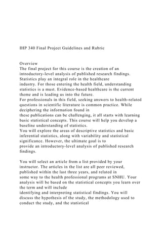 IHP 340 Final Project Guidelines and Rubric
Overview
The final project for this course is the creation of an
introductory-level analysis of published research findings.
Statistics play an integral role in the healthcare
industry. For those entering the health field, understanding
statistics is a must. Evidence-based healthcare is the current
theme and is leading us into the future.
For professionals in this field, seeking answers to health-related
questions in scientific literature is common practice. While
deciphering the information found in
these publications can be challenging, it all starts with learning
basic statistical concepts. This course will help you develop a
baseline understanding of statistics.
You will explore the areas of descriptive statistics and basic
inferential statistics, along with variability and statistical
significance. However, the ultimate goal is to
provide an introductory-level analysis of published research
findings.
You will select an article from a list provided by your
instructor. The articles in the list are all peer reviewed,
published within the last three years, and related in
some way to the health professional programs at SNHU. Your
analysis will be based on the statistical concepts you learn over
the term and will include
identifying and interpreting statistical findings. You will
discuss the hypothesis of the study, the methodology used to
conduct the study, and the statistical
 