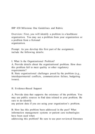 IHP 430 Milestone One Guidelines and Rubric
Overview: First, you will identify a problem in a healthcare
organization. You may use a problem from your organization or
a problem from a fictional
organization.
Prompt: As you develop this first part of the assignment,
include the following details:
I. What Is the Organizational Problem?
A. Provide details about the organizational problem. How does
this problem fail to meet quality or other regulatory
requirements?
B. State organizational challenges posed by the problem (e.g.,
interdepartmental conflicts, communication failure, budgeting
issues).
II. Evidence-Based Support
A. Provide data that supports the existence of the problem. You
may use public sources to find data related to your problem. Be
sure to de-identify
any patient data if you are using your organization’s problem.
B. How has this problem been addressed in the past? What
information management systems or patient care technologies
have been used when
addressing this problem? Be sure to use peer-reviewed literature
 