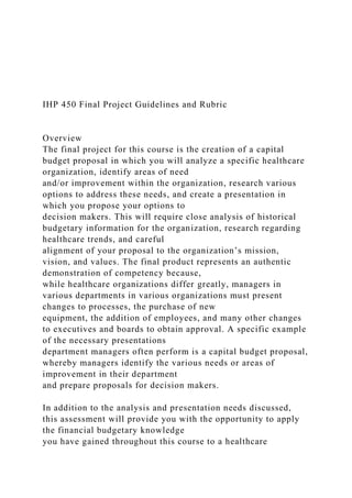 IHP 450 Final Project Guidelines and Rubric
Overview
The final project for this course is the creation of a capital
budget proposal in which you will analyze a specific healthcare
organization, identify areas of need
and/or improvement within the organization, research various
options to address these needs, and create a presentation in
which you propose your options to
decision makers. This will require close analysis of historical
budgetary information for the organization, research regarding
healthcare trends, and careful
alignment of your proposal to the organization’s mission,
vision, and values. The final product represents an authentic
demonstration of competency because,
while healthcare organizations differ greatly, managers in
various departments in various organizations must present
changes to processes, the purchase of new
equipment, the addition of employees, and many other changes
to executives and boards to obtain approval. A specific example
of the necessary presentations
department managers often perform is a capital budget proposal,
whereby managers identify the various needs or areas of
improvement in their department
and prepare proposals for decision makers.
In addition to the analysis and presentation needs discussed,
this assessment will provide you with the opportunity to apply
the financial budgetary knowledge
you have gained throughout this course to a healthcare
 