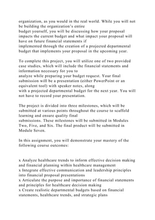 organization, as you would in the real world. While you will not
be building the organization’s entire
budget yourself, you will be discussing how your proposal
impacts the current budget and what impact your proposal will
have on future financial statements if
implemented through the creation of a projected departmental
budget that implements your proposal in the upcoming year.
To complete this project, you will utilize one of two provided
case studies, which will include the financial statements and
information necessary for you to
analyze while preparing your budget request. Your final
submission will be a presentation (either PowerPoint or an
equivalent tool) with speaker notes, along
with a projected departmental budget for the next year. You will
not have to record your presentation.
The project is divided into three milestones, which will be
submitted at various points throughout the course to scaffold
learning and ensure quality final
submissions. These milestones will be submitted in Modules
Two, Five, and Six. The final product will be submitted in
Module Seven.
In this assignment, you will demonstrate your mastery of the
following course outcomes:
x Analyze healthcare trends to inform effective decision making
and financial planning within healthcare management
x Integrate effective communication and leadership principles
into financial proposal presentations
x Articulate the purpose and importance of financial statements
and principles for healthcare decision making
x Create realistic departmental budgets based on financial
statements, healthcare trends, and strategic plans
 